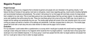 Magazine Proposal
Project Concept:
My magazine is going to be a magazine that is directed at gamers and people who are interested in the gaming industry. It will
feature the likes of reviews of new games, look back on old games, recent news regarding gaming, recent events including highlights
and recommended hardware and peripherals. The content I will produce for my front page will most likely consist of a large picture
that is related to my main story. This is most likely going to be a new eSports player that has just been signed. It is also going to have
some side headlines that will be along the side. These are most likely going to be a look at the new PUBG map, how to game on a
budget and the settings and peripherals the pros use. The double page spread will consist of the main storyline which is an up and
coming pro player and well as a mention of his settings and peripherals. It will also compare them to other pro’s. This double page
spread will cover both a main story line and a side mention to make sure the page is full of content.
Evaluation:
For my evaluation I could create either a questionnaire or a survey which I would give to people who would read my magazine so I
could get a basic rating and review on my magazine which would be from my target audience. I could also have a focus group that
would give me a more detailed response. In my focus group I could have people that fall under my target audience and people that
don’t so I could get an idea on how to wider my target audience.
 