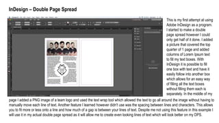 InDesign – Double Page Spread
This is my first attempt at using
Adobe InDesign as a program.
I started to make a double
page spread however I could
only get half of it done. I added
a picture that covered the top
quarter of 1 page and added
columns of Lorem Ipsum text
to fill my text boxes. With
InDesign it is possible to fill
one box with text and have it
easily follow into another box
which allows for an easy way
of filling all the text boxes
without filling them each is
separately. In the middle of my
page I added a PNG image of a team logo and used the text wrap tool which allowed the text to go all around the image without having to
manually move each line of text. Another feature I learned however didn't use was the spacing between lines and characters. This allows
you to fit more or less onto a line and how much of a gap is between your lines of text. Despite me not using this feature in this example I
will use it in my actual double page spread as it will allow me to create even looking lines of text which will look better on my DPS.
 