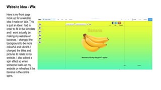 Website Idea - Wix
Here is my front page
mock up for a website
idea I made on Wix. This
is just an idea I had in
order to fill in the template
and I wont actually be
making my website on
bananas. I changed the
background to be more
colourful and vibrant. I
changed the titles and
pictures to relate to my
website. I also added a
spin effect so when
someone loads up my
website or refreshes it the
banana in the centre
spins.
 