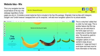 Website Idea - Wix
This is my navigation bar that
would feature at the top o the
webpage regardless of what
pages you are on. It includes a social media bar that is included in the free Wix package. Originally it had six tiles with Instagram,
Google+ and Tumblr however I swapped them out for snapchat. I will add more navigation options for my actual website.
This is a strip that I added that
is under my main page. This is
another feature that Wix has
where you can add strips to
the home page such as a
contact strip or meet the team
strip. This would be useful to
reduce the amount of
navigation options or if you
wanted to keep all your
website on 1 page and have it
scroll down and read more for
more information on that area.
 