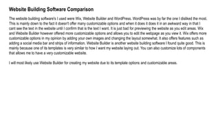 Website Building Software Comparison
The website building software's I used were Wix, Website Builder and WordPress. WordPress was by far the one I disliked the most.
This is mainly down to the fact it doesn't offer many customizable options and when it does it does it in an awkward way in that I
cant see the text in the website until I confirm that is the text I want. It is just bad for previewing the website as you edit areas. Wix
and Website Builder however offered more customizable options and allows you to edit the webpage as you view it. Wix offers more
customizable options in my opinion by adding your own images and changing the layout somewhat. It also offers features such as
adding a social media bar and strips of information. Website Builder is another website building software I found quite good. This is
mainly because one of its templates is very similar to how I want my website laying out. You can also customize lots of components
that allows me to have a very customizable website.
I will most likely use Website Builder for creating my website due to its template options and customizable areas.
 