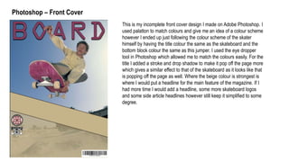 Photoshop – Front Cover
This is my incomplete front cover design I made on Adobe Photoshop. I
used palatton to match colours and give me an idea of a colour scheme
however I ended up just following the colour scheme of the skater
himself by having the title colour the same as the skateboard and the
bottom block colour the same as this jumper. I used the eye dropper
tool in Photoshop which allowed me to match the colours easily. For the
title I added a stroke and drop shadow to make it pop off the page more
which gives a similar effect to that of the skateboard as it looks like that
is popping off the page as well. Where the beige colour is strongest is
where I would put a headline for the main feature of the magazine. If I
had more time I would add a headline, some more skateboard logos
and some side article headlines however still keep it simplified to some
degree.
 