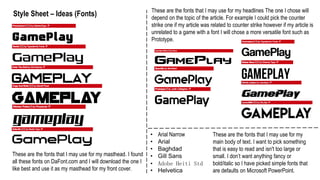 Style Sheet – Ideas (Fonts)
These are the fonts that I may use for my masthead. I found
all these fonts on DaFont.com and I will download the one I
like best and use it as my masthead for my front cover.
These are the fonts that I may use for my headlines The one I chose will
depend on the topic of the article. For example I could pick the counter
strike one if my article was related to counter strike however if my article is
unrelated to a game with a font I will chose a more versatile font such as
Prototype.
• Arial Narrow
• Arial
• Baghdad
• Gill Sans
• Adobe Heiti Std
• Helvetica
These are the fonts that I may use for my
main body of text. I want to pick something
that is easy to read and isn't too large or
small. I don’t want anything fancy or
bold/italic so I have picked simple fonts that
are defaults on Microsoft PowerPoint.
 