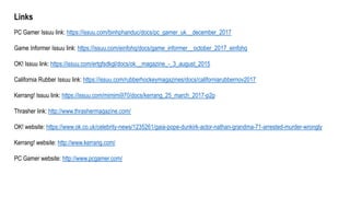 Links
PC Gamer Issuu link: https://issuu.com/binhphanduc/docs/pc_gamer_uk__december_2017
Game Informer Issuu link: https://issuu.com/einfohq/docs/game_informer__october_2017_einfohq
OK! Issuu link: https://issuu.com/ertgfsdkgl/docs/ok__magazine_-_3_august_2015
California Rubber Issuu link: https://issuu.com/rubberhockeymagazines/docs/californiarubbernov2017
Kerrang! Issuu link: https://issuu.com/mimimi970/docs/kerrang_25_march_2017-p2p
Thrasher link: http://www.thrashermagazine.com/
OK! website: https://www.ok.co.uk/celebrity-news/1235261/gaia-pope-dunkirk-actor-nathan-grandma-71-arrested-murder-wrongly
Kerrang! website: http://www.kerrang.com/
PC Gamer website: http://www.pcgamer.com/
 