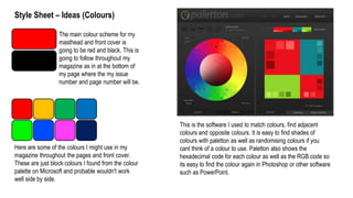 Style Sheet – Ideas (Colours)
The main colour scheme for my
masthead and front cover is
going to be red and black. This is
going to follow throughout my
magazine as in at the bottom of
my page where the my issue
number and page number will be.
Here are some of the colours I might use in my
magazine throughout the pages and front cover.
These are just block colours I found from the colour
palette on Microsoft and probable wouldn't work
well side by side.
This is the software I used to match colours, find adjacent
colours and opposite colours. It is easy to find shades of
colours with paletton as well as randomising colours if you
cant think of a colour to use. Paletton also shows the
hexadecimal code for each colour as well as the RGB code so
its easy to find the colour again in Photoshop or other software
such as PowerPoint.
 
