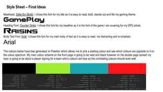 Style Sheet – Final Ideas
Masthead: Zelta-Six (Bold): I chose this font for my title as it is easy to read, bold, stands out and fits my gaming theme.
Heading Font: Counter Strike: I chose this font for my headline as it is the font of the game I am covering for my DPS article.
Body Text Font: Arial: I chose this font for my main body of text as it is easy to read, not distracting and is simplistic.
Arial
The colours below have bee generated on Paletton which allows me to pick a starting colour and see which colours are opposite to it on
the colour spectrum. My main colour scheme on the front page in going to be read and black however on the double page spread my
topic is going to be about a player signing for a team who's colours are blue so the contrasting colours should work well.
 