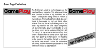 Front Page Evaluation
The first thing I added to my front page was the
masthead for my magazine. This is because I knew
what I wanted to have as my masthead and it
meant I could get the sizing correct in relation to
my masthead. The masthead font is Zelta-Six and I
chose to incorporate my red and black colour
scheme. This may not be my final design as I'm not
sure if my masthead will have a solid background
yet. By removing the grey I would be able to have
my picture over it and a background behind it all.
On the right is my second screenshot of my front
cover. I chose to have a banner on an angle as it
adds more depth to my front cover. The headline
on the banner is the headline that will be going on
my double page spread. I chose the bebas-neue
font for my headline however I just decided to have
it full black instead of red and black.
 