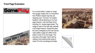 For my third edition I added an image
from google images that is a screenshot
from PUBG’s newest map they are
releasing soon. This ties in to another
headline I will be featuring on my front
page however I will most likely not be
including it in double page spread. The
image as seen to the right was originally
a full image however I erased the parts
the were overlapped by the main banner.
I also added a page turn effect to the
bottom corner of my front page. This
was also a full image I had to edit by
rotating it and erasing white areas to
make I fit in the my background better.
Front Page Evaluation
 