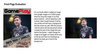 For my fourth edition I added an image
from google images of a CSGO player.
Wont be using this image in my final
piece however, I will be replacing it with
a photo I take myself however it will be
very similar and will have a background
like that picture as well. With this picture
I did the same with the last picture where
I erased the part of the image that was
behind the banner. I might change the
image to be bigger so It goes all the way
to the top and have my masthead go
behind his head yet in front of the
background.
Front Page Evaluation
 