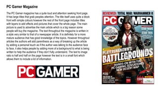 PC Gamer Magazine
The PC Gamer magazine has a quite loud and attention seeking front page.
It has large titles that grab peoples attention. The title itself uses quite a block
front with simple colours however the rest of the front page includes titles
with layers to add effects and pictures that cover the whole page. The main
picture is used to advertise the main article which is a big reason some
people will buy the magazine. The text throughout the magazine is written in
a style very similar to that of a newspaper article. It is definitely for a more
mature audience that has good knowledge of the topics. However throughout
articles the authors will add parenthesis as a way of breaking up the article
by adding a personal touch as if the author was talking to the audience face
to face, it also helps people by adding more of a background to what is being
written to help the audience if they don’t fully understand. The text to image
ratio is half and half on the page however the text is in a small font which
allows them to include a lot of information.
 