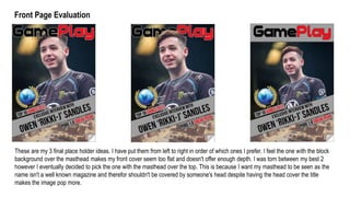 These are my 3 final place holder ideas. I have put them from left to right in order of which ones I prefer. I feel the one with the block
background over the masthead makes my front cover seem too flat and doesn't offer enough depth. I was torn between my best 2
however I eventually decided to pick the one with the masthead over the top. This is because I want my masthead to be seen as the
name isn't a well known magazine and therefor shouldn't be covered by someone's head despite having the head cover the title
makes the image pop more.
Front Page Evaluation
 