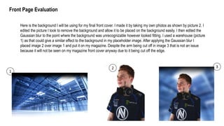 Here is the background I will be using for my final front cover. I made it by taking my own photos as shown by picture 2. I
edited the picture I took to remove the background and allow it to be placed on the background easily. I then edited the
Gaussian blur to the point where the background was unrecognizable however looked fitting. I used a warehouse (picture
1) as that could give a similar effect to the background in my placeholder image. After applying the Gaussian blur I
placed image 2 over image 1 and put it on my magazine. Despite the arm being cut off in image 3 that is not an issue
because it will not be seen on my magazine front cover anyway due to it being cut off the edge.
1
2 3
Front Page Evaluation
 