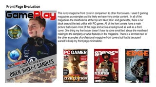 This is my magazine front cover in comparison to other front covers. I used 3 gaming
magazines as examples as it is likely we have very similar content. In all of the
magazines the masthead is at the top and like EDGE and gamesTM, there is no
block around the text unlike with PC gamer. All of the front covers have a main
picture that covers most of the page and act as a background as well as a front
cover. One thing my front cover doesn't have is some small text above the masthead
relating to the company or what features in the magazine. There is a lot more text in
the other examples of professional magazine front covers but that is because I
waned to keep my front page minimalistic.
Front Page Evaluation
 