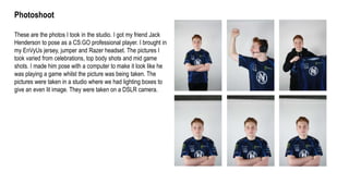 Photoshoot
These are the photos I took in the studio. I got my friend Jack
Henderson to pose as a CS:GO professional player. I brought in
my EnVyUs jersey, jumper and Razer headset. The pictures I
took varied from celebrations, top body shots and mid game
shots. I made him pose with a computer to make it look like he
was playing a game whilst the picture was being taken. The
pictures were taken in a studio where we had lighting boxes to
give an even lit image. They were taken on a DSLR camera.
 