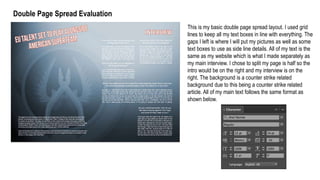 Double Page Spread Evaluation
This is my basic double page spread layout. I used grid
lines to keep all my text boxes in line with everything. The
gaps I left is where I will put my pictures as well as some
text boxes to use as side line details. All of my text is the
same as my website which is what I made separately as
my main interview. I chose to split my page is half so the
intro would be on the right and my interview is on the
right. The background is a counter strike related
background due to this being a counter strike related
article. All of my main text follows the same format as
shown below.
 