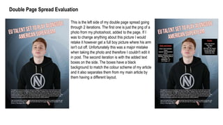 Double Page Spread Evaluation
This is the left side of my double page spread going
through 2 iterations. The first one is just the png of a
photo from my photoshoot, added to the page. If I
was to change anything about this picture I would
retake it however get a full boy picture where his arm
isn't cut off. Unfortunately this was a major mistake
when taking the photo and therefore I couldn't edit it
in post. The second iteration is with the added text
boxes on the side. The boxes have a black
background to match the colour scheme of my article
and it also separates them from my main article by
them having a different layout.
 