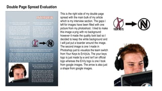 Double Page Spread Evaluation
This is the right side of my double page
spread with the main bulk of my article
which is my interview section. The gaps I
left for images have been filled with one
picture from my photoshoot. I tried to make
this image a png with no background
however it made the quality look bad so I
decided to keep the white background and
I will just put a boarder around the image.
The second image is one I made in
Photoshop just to visualize the team switch
from Your Keys to EnVyUs. The your keys
logo is just made by e and isn't an official
logo whereas the EnVy logo is one I took
from google images. The arrow is also just
a shape from google images.
 