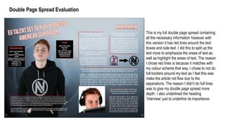 Double Page Spread Evaluation
This is my full double page spread containing
all the necessary information however with
this version it has red lines around the text
boxes and side text. I did this to split up the
text more to emphasize the areas of text as
well as highlight the areas of text. The reason
I chose red lines is because it matches with
my colour scheme that way. I chose to not do
full borders around my text as I feel this was
make the article not flow due to the
separations. The reason I didn't do full lines
was to give my double page spread more
depth. I also underlined the heading
’Interview’ just to underline its importance.
 