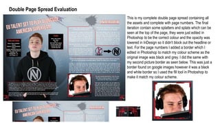 Double Page Spread Evaluation
This is my complete double page spread containing all
the assets and complete with page numbers. The final
iteration contain some splatters and splats which can be
seen at the top of the page, they were just edited in
Photoshop to be the correct colour and the opacity was
lowered in InDesign so it didn't block out the headline or
text. For the page numbers I added a border which I
edited in Photoshop to match my colour scheme as the
original image was black and grey. I did the same with
my second picture border as seen below. This was just a
border found on google images however it was a black
and white border so I used the fill tool in Photoshop to
make it match my colour scheme.
 