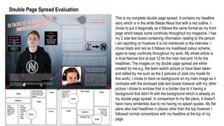 Double Page Spread Evaluation
This is my complete double page spread. It contains my headline
story which is in the white Bebas Neue font with a red outline. I
chose to put it diagonally as it follows the same format as my front
page which keeps some continuity throughout my magazine. I has
my 2 side text boxes containing information relating to the person
I am reporting on however it is not mentioned in the interview. I
chose black and red as it follows my masthead colour scheme,
again to keep continuity throughout my work. My whole article is
in Arial Narrow font at size 12 for the main text and 14 for the
headlines. The images on my double page spread are either
created by me e.g. the team switch picture or have been taken
and edited by me such as the 2 pictures of Jack (my model for
this work). I chose to have no background on my main image as it
contrasts with the enclosed side text boxes however with my other
picture I chose to enclose that in a border due to it having a
background that didn't fit with the background which is already on
my double page spread. In comparison to my flat plans, It doesn't
have many similarities due to me having no splash quotes. My flat
plans also had headlines in places other than the top however I
followed normal conventions with my headline at the top of my
page.
 
