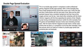 Double Page Spread Evaluation
This is my double page spread in comparison to other professional
gaming magazine double page spreads. With 2 of the examples they
have a large background/main picture that covers over a half of the dps
and then a white section with the main body of text. Mine and the other
example however have a simplistic background and then have all the
images and text over the top. I also share other similarities with the Game
Informer magazine with the lines separating the sections of text. Despite
my dps having a full background picture I prefer the other examples from
PC gamer and GameMaster because it looks more interesting and less
basic. With the Game Informer magazine we both share a similar colour
scheme that we stick to. In comparison to all of the other examples I have
less pictures which isn't ideal as it makes my double page spread look
somewhat plain and lackluster.
 