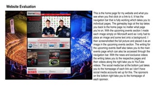 Website Evaluation
This is the home page for my website and what you
see when you first click on a link to it. It has the
navigation bar that is fully working which takes you to
individual pages. The gameplay logo at the top takes
you back to the home page no matter what page
you’re on. With the upcoming events section I made
each image simply on Microsoft word as I only had to
place an image and some text onto a background. I
then screenshotted the full picture and placed it as an
image in the upcoming events section. The writing for
the upcoming events itself also takes you to the main
events page which can also be accessed through the
navigation bar. With the news and exclusive videos
the writing takes you to the respective pages and
then videos along the right take you to YouTube
videos. The social media bar at the bottom just takes
you to the homepage of each link as I don’t have
social media accounts set up for this. The sponsors
on the bottom right take you to the homepage of
each sponsor.
 