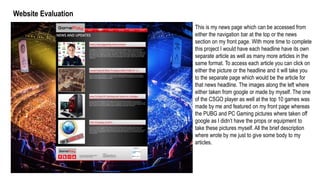 Website Evaluation
This is my news page which can be accessed from
either the navigation bar at the top or the news
section on my front page. With more time to complete
this project I would have each headline have its own
separate article as well as many more articles in the
same format. To access each article you can click on
either the picture or the headline and it will take you
to the separate page which would be the article for
that news headline. The images along the left where
either taken from google or made by myself. The one
of the CSGO player as well at the top 10 games was
made by me and featured on my front page whereas
the PUBG and PC Gaming pictures where taken off
google as I didn’t have the props or equipment to
take these pictures myself. All the brief description
where wrote by me just to give some body to my
articles.
 