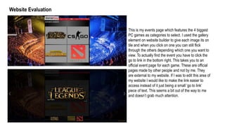 Website Evaluation
This is my events page which features the 4 biggest
PC games as categories to select. I used the gallery
element on website builder to give each image its on
tile and when you click on one you can still flick
through the others depending which one you want to
view. To actually find the event you have to click the
go to link in the bottom right. This takes you to an
official event page for each game. These are official
pages made by other people and not by me. They
are external to my website. If I was to edit this area of
my website I would like to make the link easier to
access instead of it just being a small ‘go to link’
piece of text. This seems a bit out of the way to me
and doesn’t grab much attention.
 