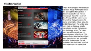 Website Evaluation
This is my reviews page that can only be
accessed through the navigation bar at
the top. Right now it only contains 3
basic reviews as this is all I felt was
necessary to show what it could look
like. The layout for this section is very
linear with all the layouts looking the
same, containing the picture, rating, title
and brief description. The number rating
were made on photoshop using the
same border as one of the images on
my double page spread. The images
were sourced from google and the
descriptions were written by me. If this
was a professional website I would have
each title and picture take you to a link
with a full, detailed review. The link
under each description takes you to the
store page so you can buy the game.
 