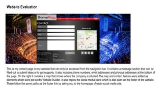 Website Evaluation
This is my contact page on my website that can only be accessed from the navigation bar. It contains a message section that can be
filled out to submit ideas or to get supports. It also includes phone numbers, email addresses and physical addresses at the bottom of
the page. On the right it contains a map that shows where the company is situated The map and contact feature were added as
elements which were pre set by Website Builder. It also copies the social media icons which is also seen on the footer of the website.
These follow the same paths as the footer link by taking you to the homepage of each social media site.
 