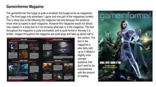 Gameinformer Magazine
The gameinformer front page is quite a simplistic front page as far as magazines
go. The front page only advertises 1 game and one part of the magazines content.
This is done due to the following the magazine has and because the audience
know what to expect in each magazine. However this magazine would not attract
new viewers in a shop due to it not showing what else is in the magazine. The text
throughout the magazine is quite minimalistic and is quite formal in the way it is
written. Images throughout the magazine are quite large and take up about half of
the content. The
text in the
magazine is
also fairly split
up so it attract a
slightly more
younger
audience that
don’t want to be
overwhelmed
with the amount
of reading.
 