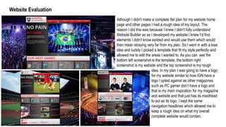 Website Evaluation
Although I didn't make a complete flat plan for my website home
page and other pages I had a rough idea of my layout. The
reason I did this was because I knew I didn't fully understand
Website Builder so as I developed my website I knew I’d find
elements I didn't know existed and would use them which would
then mean straying very far from my plan. So I went in with a lose
idea and luckily I picked a template that fit my style perfectly and
allowed me to edit the areas I wanted to. As you can see the
bottom left screenshot is the template, the bottom right
screenshot is my website and the top screenshot is my rough
idea. In my plan I was going to have a logo
for my website similar to how IGN have a
logo I opted against as other magazines
such as PC gamer don’t have a logo and
that is my main inspiration for my magazine
and website and that just has its masthead
to act as its logo. I kept the same
navigation headlines which allowed me to
keep a rough idea on what my overall
complete website would contain.
 