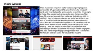 Website Evaluation
This is my website in comparison to other professional gaming magazines. I
compared it to IGN, gameradar and PC gamer. One thing that immediately
stands out is the similarities other gaming websites have with the thin cover phot
at the top of the page along with a news section along the right side of that
page. PC gamer and gameradar have used a near identical layout which I'm
glad I don’t share as that would make mine less original and not like my own
work. In comparison to the other websites my website is a somewhat more
blocky layout with full boxes surrounding things such as the navigation bar and
events section whereas the other websites just use low opacity lines to split
things up. I prefer how compact my home page is in comparison to other
websites as you don’t have to scroll far to find what you want and it highlights a
lot of areas but not filling all the page unlike gameradar where 1 screenshot is
full of only one article and section that features on the magazine.
 
