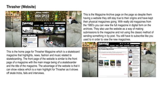 Thrasher (Website)
This is the home page for Thrasher Magazine which is a skateboard
magazine that highlights, news, fashion and music related to
skateboarding. The front page of the website is similar to the front
page of a magazine with the main image being of a skateboarder
and the title of the magazine. The advantage of the website is that it
can show videos which is a main highlight for Thrasher as it shows
off skate tricks, fails and interviews.
This is the Magazine Archive page on the page so despite them
having a website they still stay true to their origins and have kept
their physical magazines going. With really old magazines from
the 1980’s you can view the full magazine in digital form on the
archives. They also use the website as a way of making
submissions to the magazine and not using the classic method of
sending something in by post. You still have to subscribe like you
used to in order to view the new magazines.
 