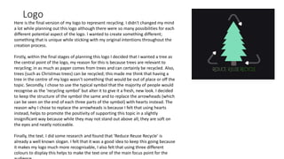 Logo
Here is the final version of my logo to represent recycling. I didn't changed my mind
a lot while planning out this logo although there were so many possibilities for each
different potential aspect of the logo. I wanted to create something different;
something that is unique while sticking with my original intentions throughout the
creation process.
Firstly, within the final stages of planning this logo I decided that I wanted a tree as
the central point of the logo, my reason for this is because trees are relevant to
recycling; in as much as paper comes from trees and can certainly be recycled. Also,
trees (such as Christmas trees) can be recycled; this made me think that having a
tree in the centre of my logo wasn’t something that would be out of place or off the
topic. Secondly, I chose to use the typical symbol that the majority of people would
recognise as the ‘recycling symbol’ but alter it to give it a fresh, new look. I decided
to keep the structure of the symbol the same and to replace the arrowheads (which
can be seen on the end of each three parts of the symbol) with hearts instead. The
reason why I chose to replace the arrowheads is because I felt that using hearts
instead, helps to promote the positivity of supporting this topic in a slightly
insignificant way because while they may not stand out above all; they are soft on
the eyes and neatly noticeable.
Finally, the text. I did some research and found that ‘Reduce Reuse Recycle’ is
already a well known slogan. I felt that it was a good idea to keep this going because
it makes my logo much more recognisable, I also felt that using three different
colours to display this helps to make the text one of the main focus point for the
 