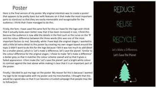 Poster
Here is the final version of my poster. My original intention was to create a poster
that appears to be pretty basic but with features on it that make the most important
parts to stand out so that they are easily memorable and recognisable for the
audience; I think that I have managed to do this.
Firstly, the font. I have used the same font for this as I have for the logo and I think
that it actually looks even better now that it has been increased in size, I think this
because the audience is now able the details in the font such as the curve on the ‘R’
and the colour difference between the three words (this was one of the most
important factors to me). Secondly, while I have kept the original slogan; I wanted to
add a little bit extra detail to this poster by creating my own slogan based around the
topic (I didn’t want to do this for the logo because I felt it was too much to add detail
for a smaller piece), which is ‘Let’s make a difference, let’s save the planet’. Similar to
the colour difference for the original slogan, I chose to make ‘let’s make a difference’
a darker grey so that it matches the colour scheme overall and so that it gives a
faded appearance. I then make the ‘Let’s save the planet’ part a bright white colour
to contrast against the text above while making it clear that it is an important part of
the poster.
Finally, I decided to put my logo on the poster. My reason for this is because I wanted
my logo to be recognisable with my poster and my merchandise, I thought that this
would be a good idea so that it can become a trusted campaign that people may like
to follow/join.
 