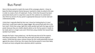 Bus Panel
Here is the bus panel to match the reset of the campaign adverts. I chose to
keep the black and green theme because I wanted to make my adverts this way
in order to create a form of trademark. Firstly, I think that the panel has been
presented clearly and in a way that is easy for the audience to understand. I
also think my version of a bus panel is appropriate because it can be read and
understood quickly.
I think that I originally liked the font size I chose but looking back at it now I
think that I could have made the slogan bigger. My second fault with this is the
font itself. I think that using a light font really worked well with the logo and the
poster because they are smaller adverts where as for the bus panel, it needs to
be made work on a larger scare and I think that using a bulkier font would have
worked much better.
Despite the faults I have picked out, I do like that way that all of the aspects
have been positioned. I think that they work well visually and also appears
nearly. I think that the colour scheme chosen for this could potentially contrast
against the colour of the bus, this means that the bus panel is more than likely
to stand out more and grab more attention which is positive.
 