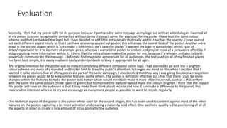 Evaluation
Secondly, I feel that my poster is fit for its purpose because it portrays the same message as my logo but with an added slogan. I wanted all
of my pieces to share recognisable similarities without being the exact same. For example, for my poster I have kept the same colour
scheme and font (and added the logo) but I have decided to add little extra details that really add to it such as the spacing. I have spaced
out each different aspect nicely so that I can have an evenly spaced out poster, this enhances the overall look of the poster. Another extra
detail is the second slogan which is 'Let's make a difference, Let’s save the planet’. I wanted the logo to contain less of this type of
detail/impact and for it to be more of a simple piece, whereas I wanted the poster to contain and project more of a persuasive effect by f
uhbgnnputting more information within it. I think that the extra slogan makes the poster for me, because it's relevant and also helps to
powerfully communicate the message. I definitely find my poster appropriate for all audiences, the text used on all of my finished pieces
has been kept simple, it is easily read and easily understandable to keep it appropriate for all ages.
My original intention for the poster was to make it completely different compared to the logo, I had planned to go with the a brighter
colour scheme and more of a rounded and thicker font to draw the public’s attention. I changed my mind on this when I decided that I
wanted it to be obvious that all of my pieces are part of the same campaign, I also decided that they way I was going to create a recognition
between my pieces would be to keep similar features as the others. The poster is definitely effective but i feel that there could be some
changes within the features to make the poster look better which would inevitably make it more effective overall, such as a thicker font
with the same the same colours (three types of green) but to improve this feature I would make the colours brighter. I think that the impact
this poster will have on the audience is that it may make them think about recycle and how it can make a difference to the planet, this
matches the intention which is to try and encourage as many more people as possible to want to recycle regularly.
One technical aspect of the poster is the colour white used for the second slogan, this has been used to contrast against most of the other
features on the poster; capturing a lot more attention and creating a naturally bold effect. One aesthetic quality is the positioning of all of
the aspects in order to create a nice amount of focus points for the audience.
 