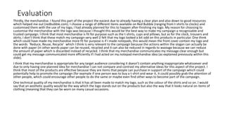 Evaluation
Thirdly, the merchandise. I found this part of the project the easiest due to already having a clear plan and also down to good resources
which helped me out (redbubble.com). I choose a range of different items available on Red Bubble (ranging from t-shirts to clocks) and
customised them with the use of my logo, I had already planned for this to happen after finishing my logo. My reason for choosing to
customise the merchandise with the logo was because I thought this would be the best way to make my campaign a recognisable and
trusted campaign. I think that most merchandise is fit for purpose such as the t-shirts, cups and pillows, but as for the clock, trousers and
skirts; I don’t think that these match my campaign very well (I felt that my logo looked a bit odd on this products in particular. One think
which could have made my merchandise more fit for purpose is if I made notepads, this would mean the front cover contain my logo and
the words ‘Reduce, Reuse, Recycle’ which I think is very relevant to the campaign because the actions within the slogan can actually be
done with paper (in other words paper can be reused, recycled and it can also be reduced in regards to wastage because we can reduce
the amount of paper which is discarded instead of recycled. I think that my merchandise communicates my message clear enough but
could get my message communicated more efficiently if I had acted on my notepad merchandise idea (as explained previously within this
slide).
I think that my merchandise is appropriate for any target audience considering it doesn’t contain anything inappropriate whatsoever and
due to only having one planned idea for merchandise I can not compare and contrast my alternative ideas for this aspect of the project. I
think that most of the products are effective because they are items that people can purchase in support of the campaign which could
potentially help to promote the campaign (for example if one person was to buy a t-shirt and wear it, it could possibly grab the attention of
other people, which could encourage other people to do the same or maybe even find other ways to become part of the campaign.
One technical quality of my merchandise is that it has all been made to match my logo, such as the colour of the shirts and so on. I would
say that an aesthetic quality would be the way which the logo stands out on the products but also the way that it looks natural on items of
clothing (meaning that they can be worn on many casual occasions.
 