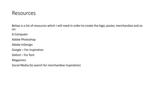 Resources
Below is a list of resources which I will need in order to create the logo, poster, merchandise and so
on:
A Computer
Adobe Photoshop
Adobe InDesign
Google – For inspiration
Dafont – For font
Magazines
Social Media (to search for merchandise inspiration)
 