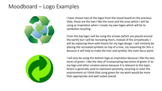 Moodboard – Logo Examples
I have chosen two of the logos from the mood board on the previous
slide, these are the two I like the most and the ones which I will be
using as inspiration when I create my own logos which will be to
symbolise recycling.
From the top logo I will be using the arrows (which are placed around
the earth) but I will be recreating them, instead of the arrowheads; I
will be replacing them with hearts for my logo design. I will similarly be
placing the recreated symbols on top of a tree, my reasoning for this is
because it will help to make the tree and symbol; the main focus point.
I will also be using the bottom logo as inspiration because I like the two
tones of green. I like the idea of incorporating two tones of green in to
my logo and other creative pieces because it is relevant to the topic.
Green is generally used to represent positivity, recycling or even the
environment so I think that using green for my work would be more
than appropriate and well suited overall.
 