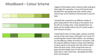 Moodboard – Colour Scheme
I began to think about colour schemes while looking at
other logos for inspiration. It was at this point that I
decided that I was going to go with a green colour
scheme due to the relevance and how well it suits the
topic.
I decided that I wanted to use different shades of
green (especially for the writing on the poster) so to
the left are 3 shade strips. I have decided that I am
going use the middle colours (on all 3 strips) to get a
nice contrast of colour.
I really like the idea of using a light, medium and dark
version of the same colour, although it isn’t much; it’s
something that I haven’t done before. I am aiming to
use the different shades of mainly on my poster, I will
be using the different shades to draw more attention
to some words on the poster than the others which I
think will work nicely. I think using three tones of
green will work better than if I was to use just one
solid colour, I don’t think that I would get the effect
that I am aiming for.
 