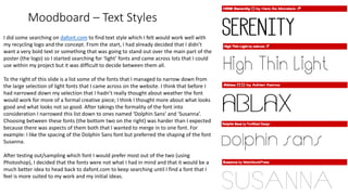 Moodboard – Text Styles
I did some searching on dafont.com to find text style which I felt would work well with
my recycling logo and the concept. From the start, I had already decided that I didn’t
want a very bold text or something that was going to stand out over the main part of the
poster (the logo) so I started searching for ‘light’ fonts and came across lots that I could
use within my project but it was difficult to decide between them all.
To the right of this slide is a list some of the fonts that I managed to narrow down from
the large selection of light fonts that I came across on the website. I think that before I
had narrowed down my selection that I hadn’t really thought about weather the font
would work for more of a formal creative piece; I think I thought more about what looks
good and what looks not so good. After takings the formality of the font into
consideration I narrowed this list down to ones named ‘Dolphin Sans’ and ‘Susanna’.
Choosing between these fonts (the bottom two on the right) was harder than I expected
because there was aspects of them both that I wanted to merge in to one font. For
example: I like the spacing of the Dolphin Sans font but preferred the shaping of the font
Susanna.
After testing out/sampling which font I would prefer most out of the two (using
Photoshop), I decided that the fonts were not what I had in mind and that it would be a
much better idea to head back to dafont.com to keep searching until I find a font that I
feel is more suited to my work and my initial ideas.
 