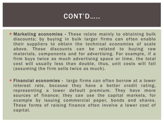  Marketing economies - These relate mainly to obtaining bulk
discounts; by buying in bulk larger firms can often enable
their suppliers to obtain the technical economies of scale
above. These discounts can be related to buying raw
materials, components and for advertising. For example, if a
firm buys twice as much advertising space or time, the total
cost will usually less than double, thus, unit costs will fall
(assuming the firm sells twice as much).
 Financial economies - large firms can often borrow at a lower
interest rate, because they have a better credit rating,
representing a lower default premium. They have more
sources of finance; they can use the capital markets, for
example by issuing commercial paper, bonds and shares.
These forms of raising finance often involve a lower cost of
capital.
CONT’D…..
 