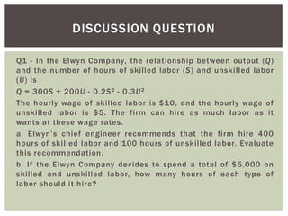 Q1 - In the Elwyn Company, the relationship between output (Q)
and the number of hours of skilled labor (S) and unskilled labor
(U) is
Q = 300S + 200U - 0.2S2 - 0.3U2
The hourly wage of skilled labor is $10, and the hourly wage of
unskilled labor is $5. The firm can hire as much labor as it
wants at these wage rates.
a. Elwyn’s chief engineer recommends that the firm hire 400
hours of skilled labor and 100 hours of unskilled labor. Evaluate
this recommendation.
b. If the Elwyn Company decides to spend a total of $5,000 on
skilled and unskilled labor, how many hours of each type of
labor should it hire?
DISCUSSION QUESTION
 