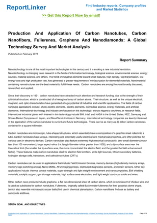 Find Industry reports, Company profiles
ReportLinker                                                                                                 and Market Statistics
                                            >> Get this Report Now by email!



Production                         And              Application                          Of          Carbon                   Nanotubes,                           Carbon
Nanofibers, Fullerenes, Graphene And Nanodiamonds: A Global
Technology Survey And Market Analysis
Published on February 2011

                                                                                                                                                   Report Summary

Nanotechnology is one of the most important technologies in this century and it is evoking a new industrial revolution.
Nanotechnology is changing basic research in the fields of information technology, biological science, environmental science, energy
sources, material science, and others. The trend of industrial elements toward small features, high density, fast transmission, low
energy cost and high production rate, has generated a greater requirement of miniaturization for elemental materials. Nanomaterial
containing nanostructures are the best material to fulfill these needs. Carbon nanotubes are among the most broadly discussed,
researched and applied.


Since their discovery in 1991, carbon nanotubes have attracted much attention and research funding, due to the strength of their
cylindrical structure, which is constructed of a hexagonal array of carbon atoms. Their structure, as well as the unique electrical,
magnetic, and optic characteristics have generated a huge potential of industrial and scientific applications. The fields of carbon
nanotube applications include: photo-electric elements, electric elements, biomedical science, energy materials, and artificial
diamonds. International technology and industry are focused on this technology, without regard to countries, or research fields.
International industrial giants with interest in this technology include IBM, Intel, and NASA in the United States, NEC, Samsung and
Showa Denko Companies in Japan, and Max-Planck Institute in Germany. International technology companies are keenly interested
in the application of the carbon nanotube to current and future technologies. There can be as many as 40 billion carbon nanotubes
contained in a square millimeter.


Carbon nanotubes are microscopic, tube-shaped structures, which essentially have a composition of a graphite sheet rolled into a
tube. Carbon nanotubes have unique, interesting and potentially useful electrical and mechanical properties, and offer potential for
various uses in electronic devices. Carbon nanotubes also feature extremely high electrical conductivity, very small diameters (much
less than 100 nanometers), large aspect ratios (i.e. length/diameter ratios greater than 1000), and a tip-surface area near the
theoretical limit (the smaller the tip-surface area, the more concentrated the electric field, and the greater the field enhancement
factor). These features make carbon nanotubes ideal for electron field emitters, white light sources, lithium secondary batteries,
hydrogen storage cells, transistors, and cathode ray tubes (CRTs).


Carbon nanotubes can be used in applications that include Field Emission Devices, memory devices (high-density memory arrays,
memory logic switching arrays), Nano-MEMs, AFM imaging probes, distributed diagnostics sensors, and strain sensors. Other key
applications include: thermal control materials, super strength and light weight reinforcement and nanocomposites, EMI shielding
materials, catalytic support, gas storage materials, high surface area electrodes, and light weight conductor cable and wires.


Other carbon nano products include graphene, a flat two-dimensional sheet of carbon atoms, which is reminiscent of chicken wire and
is used as substitutes for carbon nanotubes. Fullerenes, originally called Buckminster fullerenes for their geodesic dome shape,
(which also resemble microscopic soccer balls) find use in chemical planarization. Carbon nanofibers find use as battery and
composite additives.



STUDY GOAL AND OBJECTIVES


Production And Application Of Carbon Nanotubes, Carbon Nanofibers, Fullerenes, Graphene And Nanodiamonds: A Global Technology Survey And Market Analysis (From Slides   Page 1/16
hare)
 