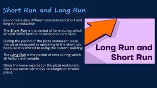 Short Run and Long Run
Economists also differentiate between short and
long run production
The Short Run is the period of time during which
at least some factors of production are fixed.
During the period of the pizza restaurant lease,
the pizza restaurant is operating in the short run,
because it is limited to using the current building.
The Long Run is the period of time during which
all factors are variable.
Once the lease expires for the pizza restaurant,
the shop owner can move to a larger or smaller
place.
 