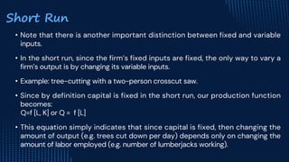 • Note that there is another important distinction between fixed and variable
inputs.
• In the short run, since the firm’s fixed inputs are fixed, the only way to vary a
firm’s output is by changing its variable inputs.
• Example: tree-cutting with a two-person crosscut saw.
• Since by definition capital is fixed in the short run, our production function
becomes:
Q=f [L, K] or Q = f [L]
• This equation simply indicates that since capital is fixed, then changing the
amount of output (e.g. trees cut down per day) depends only on changing the
amount of labor employed (e.g. number of lumberjacks working).
Short Run
 