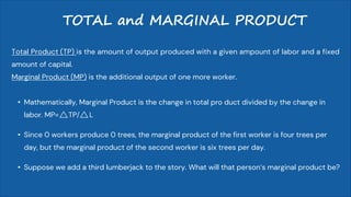 TOTAL and MARGINAL PRODUCT
Total Product (TP) is the amount of output produced with a given ampount of labor and a fixed
amount of capital.
Marginal Product (MP) is the additional output of one more worker.
• Mathematically, Marginal Product is the change in total pro duct divided by the change in
labor. MP= TP/ L
• Since 0 workers produce 0 trees, the marginal product of the first worker is four trees per
day, but the marginal product of the second worker is six trees per day.
• Suppose we add a third lumberjack to the story. What will that person’s marginal product be?
 