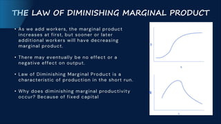 THE LAW OF DIMINISHING MARGINAL PRODUCT
• As we add workers, the marginal product
increases at first, but sooner or later
additional workers will have decreasing
marginal product.
• There may eventually be no effect or a
negative effect on output.
• Law of Diminishing Marginal Product is a
characteristic of production in the short run.
• Why does diminishing marginal productivity
occur? Because of fixed capital
 